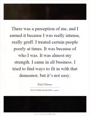 There was a perception of me, and I earned it because I was really intense, really gruff. I treated certain people poorly at times. It was because of who I was. It was almost my strength. I came in all business. I tried to find ways to fit in with that demeanor, but it’s not easy Picture Quote #1