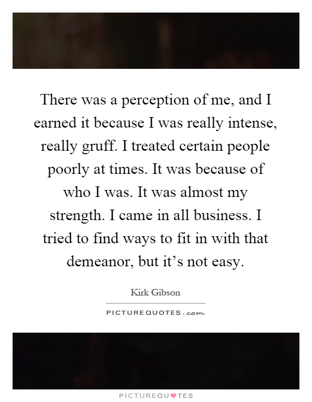 There was a perception of me, and I earned it because I was really intense, really gruff. I treated certain people poorly at times. It was because of who I was. It was almost my strength. I came in all business. I tried to find ways to fit in with that demeanor, but it's not easy Picture Quote #1