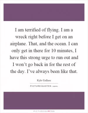 I am terrified of flying. I am a wreck right before I get on an airplane. That, and the ocean. I can only get in there for 10 minutes, I have this strong urge to run out and I won’t go back in for the rest of the day. I’ve always been like that Picture Quote #1