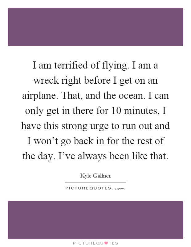 I am terrified of flying. I am a wreck right before I get on an airplane. That, and the ocean. I can only get in there for 10 minutes, I have this strong urge to run out and I won't go back in for the rest of the day. I've always been like that Picture Quote #1