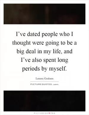 I’ve dated people who I thought were going to be a big deal in my life, and I’ve also spent long periods by myself Picture Quote #1
