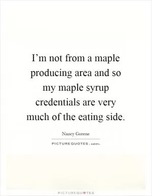 I’m not from a maple producing area and so my maple syrup credentials are very much of the eating side Picture Quote #1