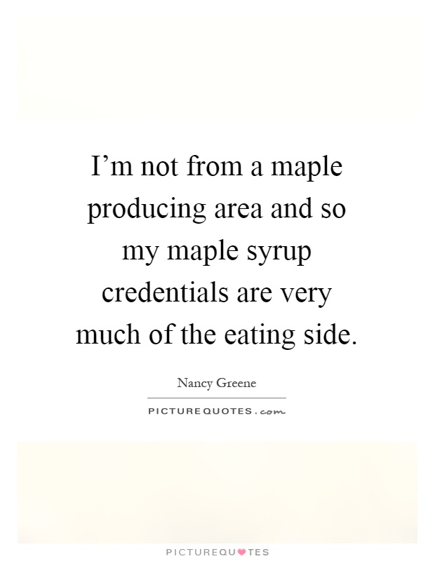 I'm not from a maple producing area and so my maple syrup credentials are very much of the eating side Picture Quote #1