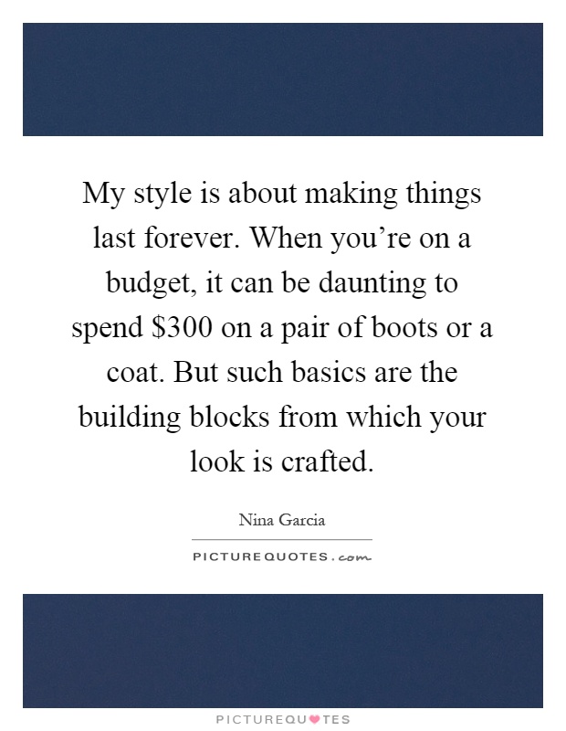 My style is about making things last forever. When you're on a budget, it can be daunting to spend $300 on a pair of boots or a coat. But such basics are the building blocks from which your look is crafted Picture Quote #1