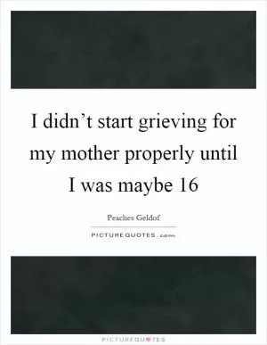 I didn’t start grieving for my mother properly until I was maybe 16 Picture Quote #1