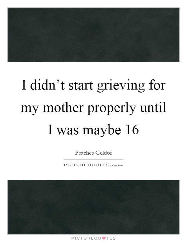 I didn't start grieving for my mother properly until I was maybe 16 Picture Quote #1