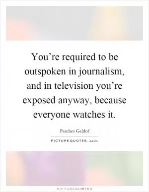 You’re required to be outspoken in journalism, and in television you’re exposed anyway, because everyone watches it Picture Quote #1
