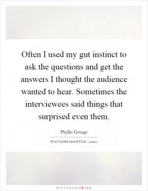Often I used my gut instinct to ask the questions and get the answers I thought the audience wanted to hear. Sometimes the interviewees said things that surprised even them Picture Quote #1