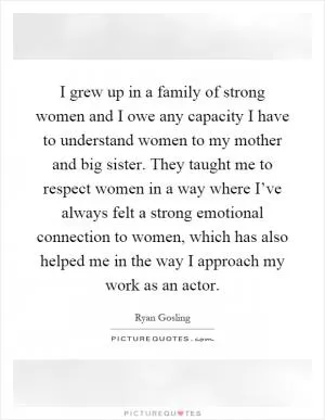 I grew up in a family of strong women and I owe any capacity I have to understand women to my mother and big sister. They taught me to respect women in a way where I’ve always felt a strong emotional connection to women, which has also helped me in the way I approach my work as an actor Picture Quote #1