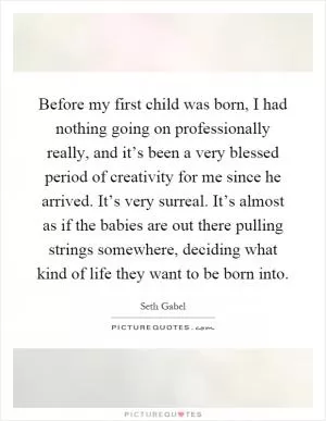 Before my first child was born, I had nothing going on professionally really, and it’s been a very blessed period of creativity for me since he arrived. It’s very surreal. It’s almost as if the babies are out there pulling strings somewhere, deciding what kind of life they want to be born into Picture Quote #1