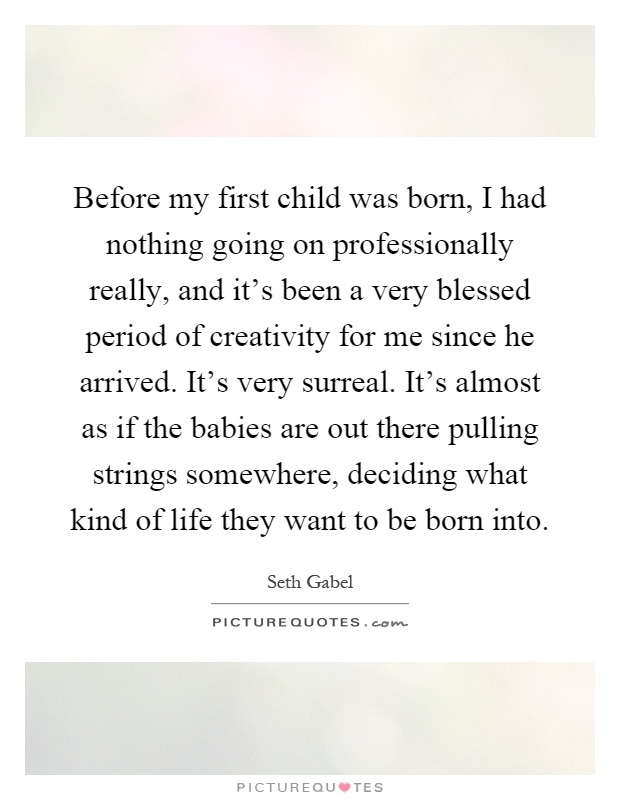 Before my first child was born, I had nothing going on professionally really, and it's been a very blessed period of creativity for me since he arrived. It's very surreal. It's almost as if the babies are out there pulling strings somewhere, deciding what kind of life they want to be born into Picture Quote #1