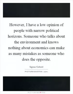 However, I have a low opinion of people with narrow political horizons. Someone who talks about the environment and knows nothing about economics can make as many mistakes as someone who does the opposite Picture Quote #1