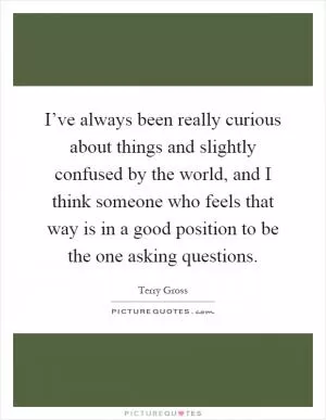 I’ve always been really curious about things and slightly confused by the world, and I think someone who feels that way is in a good position to be the one asking questions Picture Quote #1