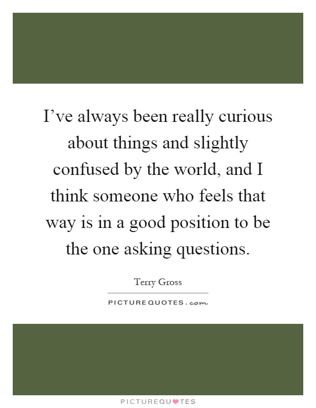 I've always been really curious about things and slightly confused by the world, and I think someone who feels that way is in a good position to be the one asking questions Picture Quote #1