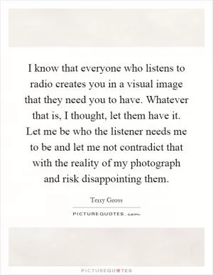 I know that everyone who listens to radio creates you in a visual image that they need you to have. Whatever that is, I thought, let them have it. Let me be who the listener needs me to be and let me not contradict that with the reality of my photograph and risk disappointing them Picture Quote #1