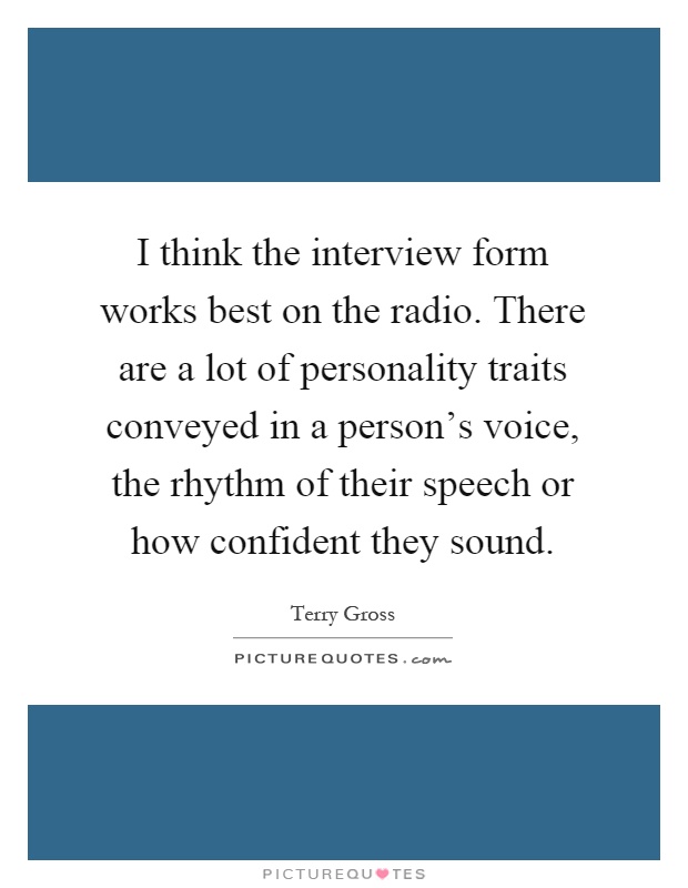 I think the interview form works best on the radio. There are a lot of personality traits conveyed in a person's voice, the rhythm of their speech or how confident they sound Picture Quote #1