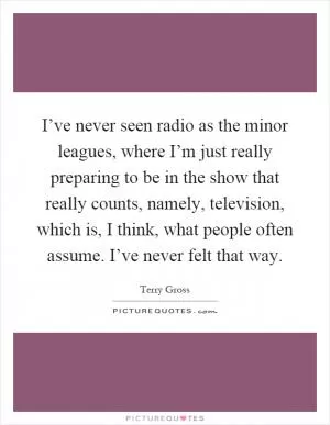 I’ve never seen radio as the minor leagues, where I’m just really preparing to be in the show that really counts, namely, television, which is, I think, what people often assume. I’ve never felt that way Picture Quote #1