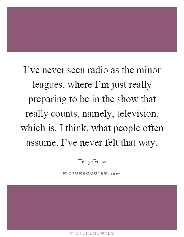 I've never seen radio as the minor leagues, where I'm just really preparing to be in the show that really counts, namely, television, which is, I think, what people often assume. I've never felt that way Picture Quote #1