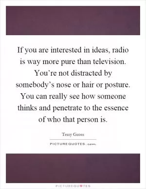 If you are interested in ideas, radio is way more pure than television. You’re not distracted by somebody’s nose or hair or posture. You can really see how someone thinks and penetrate to the essence of who that person is Picture Quote #1