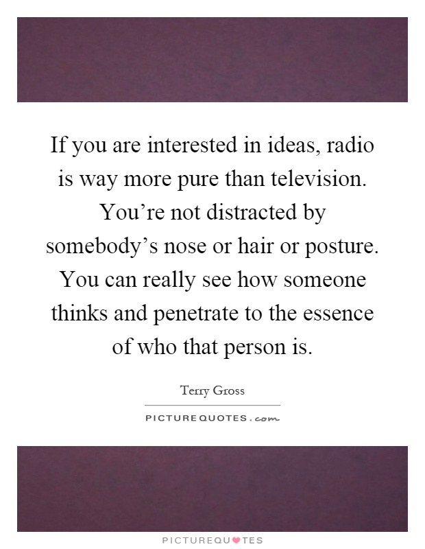 If you are interested in ideas, radio is way more pure than television. You're not distracted by somebody's nose or hair or posture. You can really see how someone thinks and penetrate to the essence of who that person is Picture Quote #1
