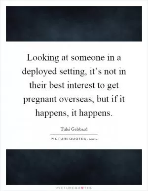 Looking at someone in a deployed setting, it’s not in their best interest to get pregnant overseas, but if it happens, it happens Picture Quote #1
