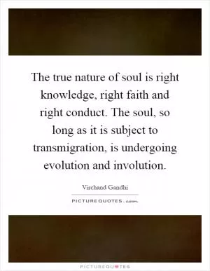 The true nature of soul is right knowledge, right faith and right conduct. The soul, so long as it is subject to transmigration, is undergoing evolution and involution Picture Quote #1