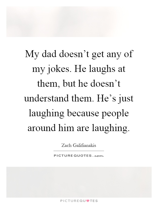 My dad doesn't get any of my jokes. He laughs at them, but he doesn't understand them. He's just laughing because people around him are laughing Picture Quote #1