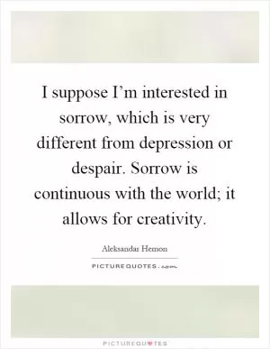 I suppose I’m interested in sorrow, which is very different from depression or despair. Sorrow is continuous with the world; it allows for creativity Picture Quote #1