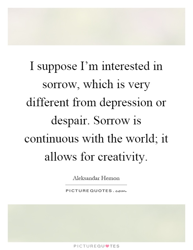 I suppose I'm interested in sorrow, which is very different from depression or despair. Sorrow is continuous with the world; it allows for creativity Picture Quote #1