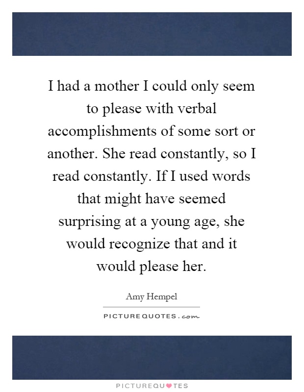 I had a mother I could only seem to please with verbal accomplishments of some sort or another. She read constantly, so I read constantly. If I used words that might have seemed surprising at a young age, she would recognize that and it would please her Picture Quote #1