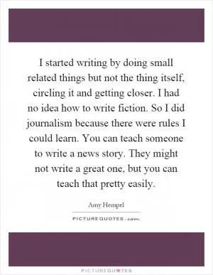 I started writing by doing small related things but not the thing itself, circling it and getting closer. I had no idea how to write fiction. So I did journalism because there were rules I could learn. You can teach someone to write a news story. They might not write a great one, but you can teach that pretty easily Picture Quote #1