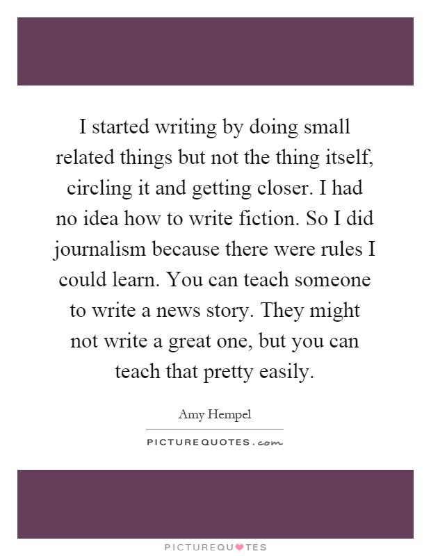 I started writing by doing small related things but not the thing itself, circling it and getting closer. I had no idea how to write fiction. So I did journalism because there were rules I could learn. You can teach someone to write a news story. They might not write a great one, but you can teach that pretty easily Picture Quote #1