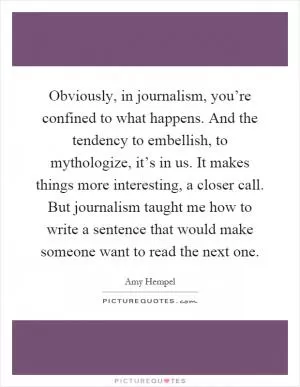 Obviously, in journalism, you’re confined to what happens. And the tendency to embellish, to mythologize, it’s in us. It makes things more interesting, a closer call. But journalism taught me how to write a sentence that would make someone want to read the next one Picture Quote #1
