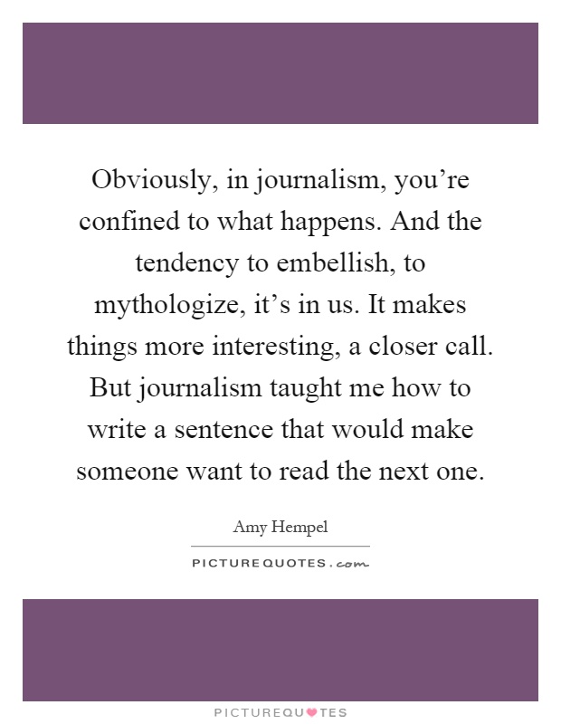 Obviously, in journalism, you’re confined to what happens. And the tendency to embellish, to mythologize, it’s in us. It makes things more interesting, a closer call. But journalism taught me how to write a sentence that would make someone want to read the next one Picture Quote #1