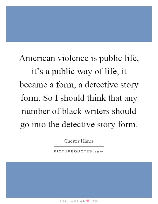 American violence is public life, it's a public way of life, it became a form, a detective story form. So I should think that any number of black writers should go into the detective story form Picture Quote #1