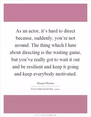 As an actor, it’s hard to direct because, suddenly, you’re not around. The thing which I hate about directing is the waiting game, but you’ve really got to wait it out and be resilient and keep it going and keep everybody motivated Picture Quote #1