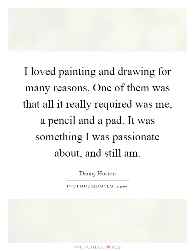 I loved painting and drawing for many reasons. One of them was that all it really required was me, a pencil and a pad. It was something I was passionate about, and still am Picture Quote #1
