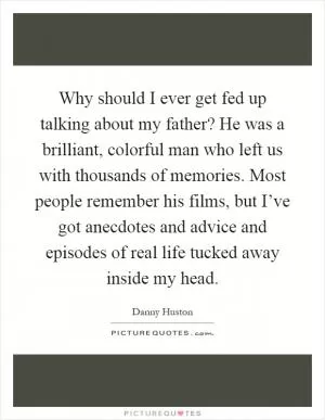 Why should I ever get fed up talking about my father? He was a brilliant, colorful man who left us with thousands of memories. Most people remember his films, but I’ve got anecdotes and advice and episodes of real life tucked away inside my head Picture Quote #1