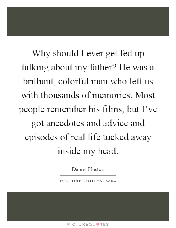 Why should I ever get fed up talking about my father? He was a brilliant, colorful man who left us with thousands of memories. Most people remember his films, but I've got anecdotes and advice and episodes of real life tucked away inside my head Picture Quote #1