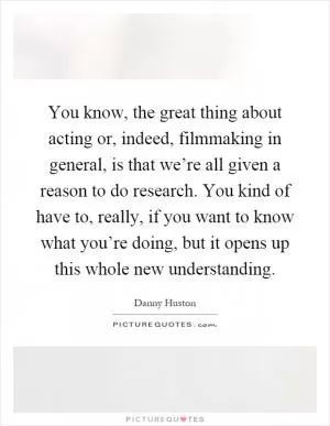 You know, the great thing about acting or, indeed, filmmaking in general, is that we’re all given a reason to do research. You kind of have to, really, if you want to know what you’re doing, but it opens up this whole new understanding Picture Quote #1