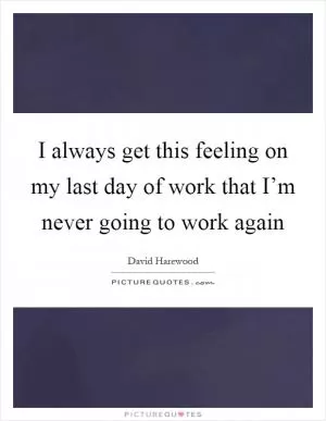 I always get this feeling on my last day of work that I’m never going to work again Picture Quote #1