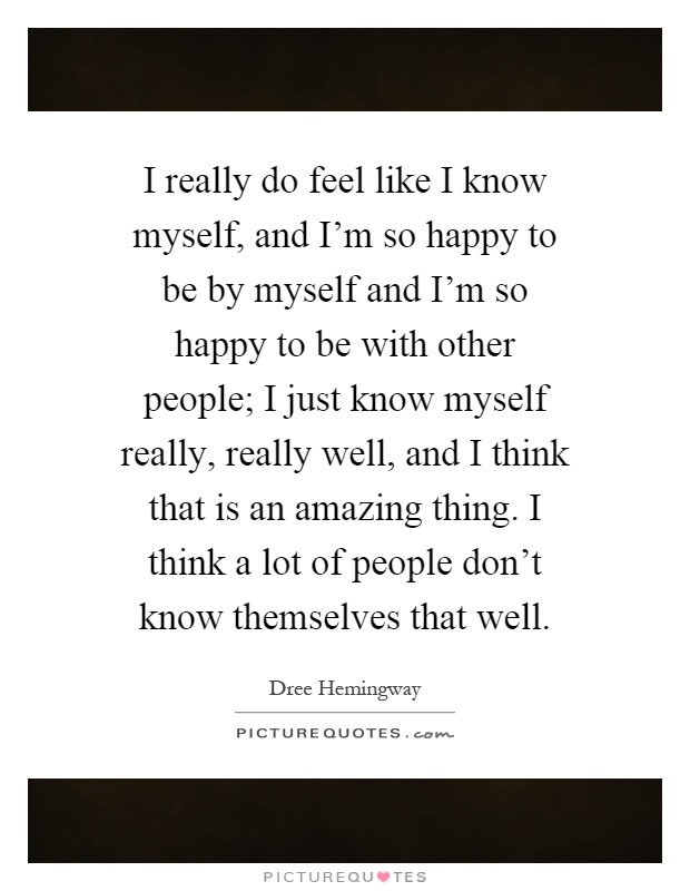 I really do feel like I know myself, and I'm so happy to be by myself and I'm so happy to be with other people; I just know myself really, really well, and I think that is an amazing thing. I think a lot of people don't know themselves that well Picture Quote #1