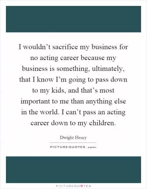 I wouldn’t sacrifice my business for no acting career because my business is something, ultimately, that I know I’m going to pass down to my kids, and that’s most important to me than anything else in the world. I can’t pass an acting career down to my children Picture Quote #1