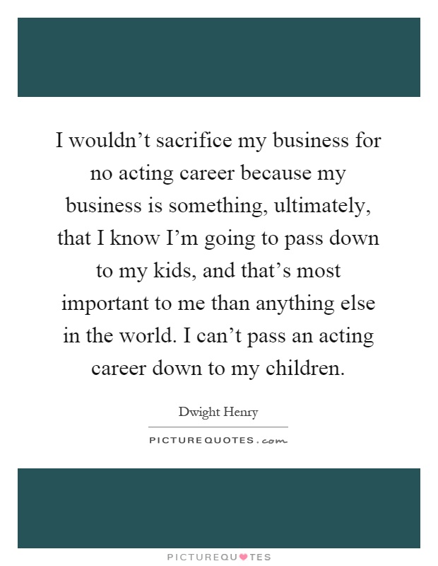 I wouldn't sacrifice my business for no acting career because my business is something, ultimately, that I know I'm going to pass down to my kids, and that's most important to me than anything else in the world. I can't pass an acting career down to my children Picture Quote #1
