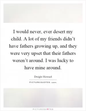 I would never, ever desert my child. A lot of my friends didn’t have fathers growing up, and they were very upset that their fathers weren’t around. I was lucky to have mine around Picture Quote #1