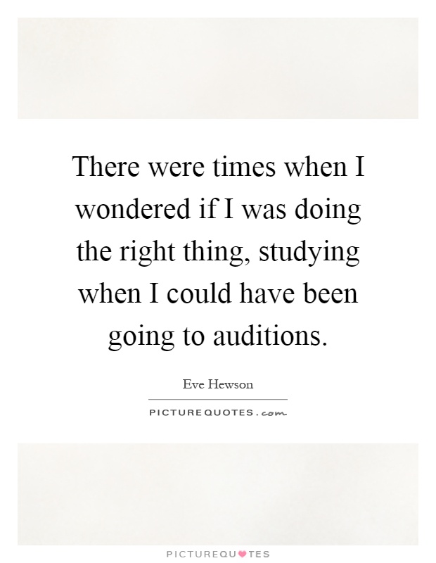 There were times when I wondered if I was doing the right thing, studying when I could have been going to auditions Picture Quote #1