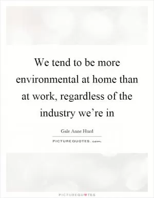 We tend to be more environmental at home than at work, regardless of the industry we’re in Picture Quote #1