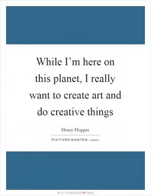 While I’m here on this planet, I really want to create art and do creative things Picture Quote #1