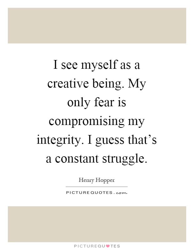 I see myself as a creative being. My only fear is compromising my integrity. I guess that's a constant struggle Picture Quote #1