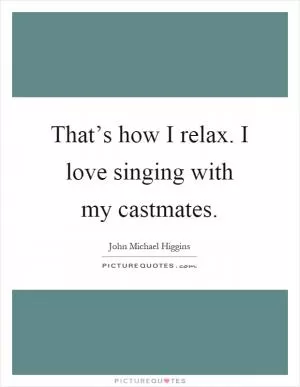 That’s how I relax. I love singing with my castmates Picture Quote #1